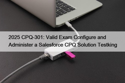 2025 CPQ-301: Valid Exam Configure and Administer a ...